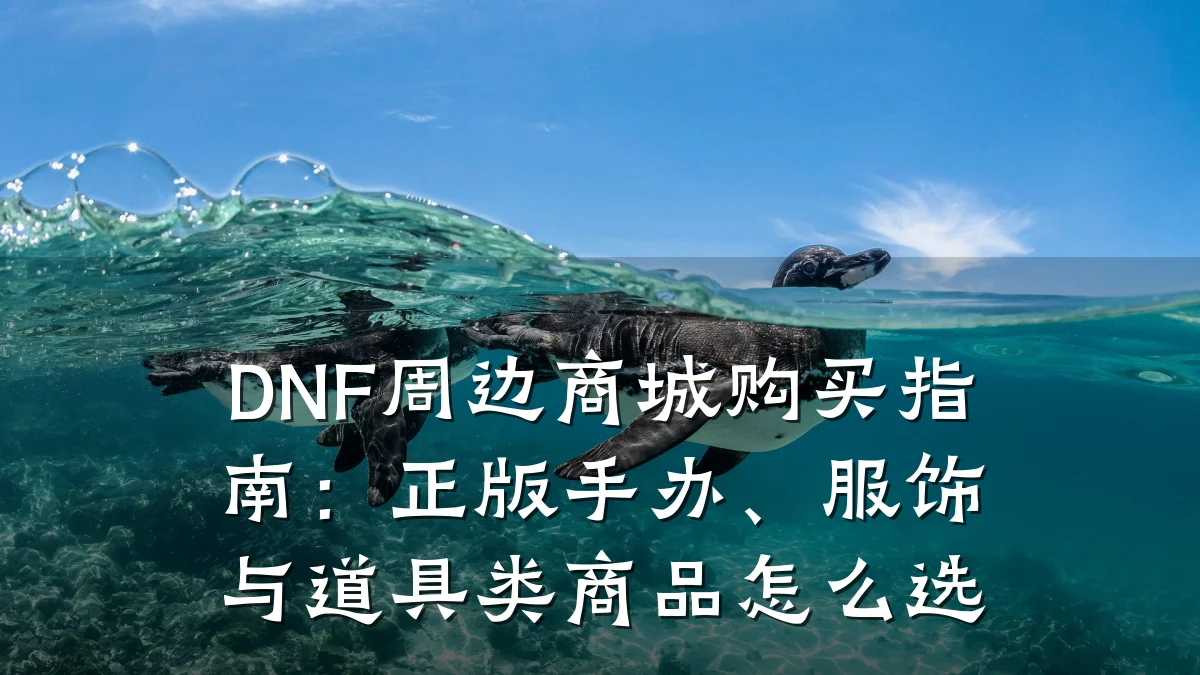 DNF周边商城购买指南：正版手办、服饰与道具类商品怎么选