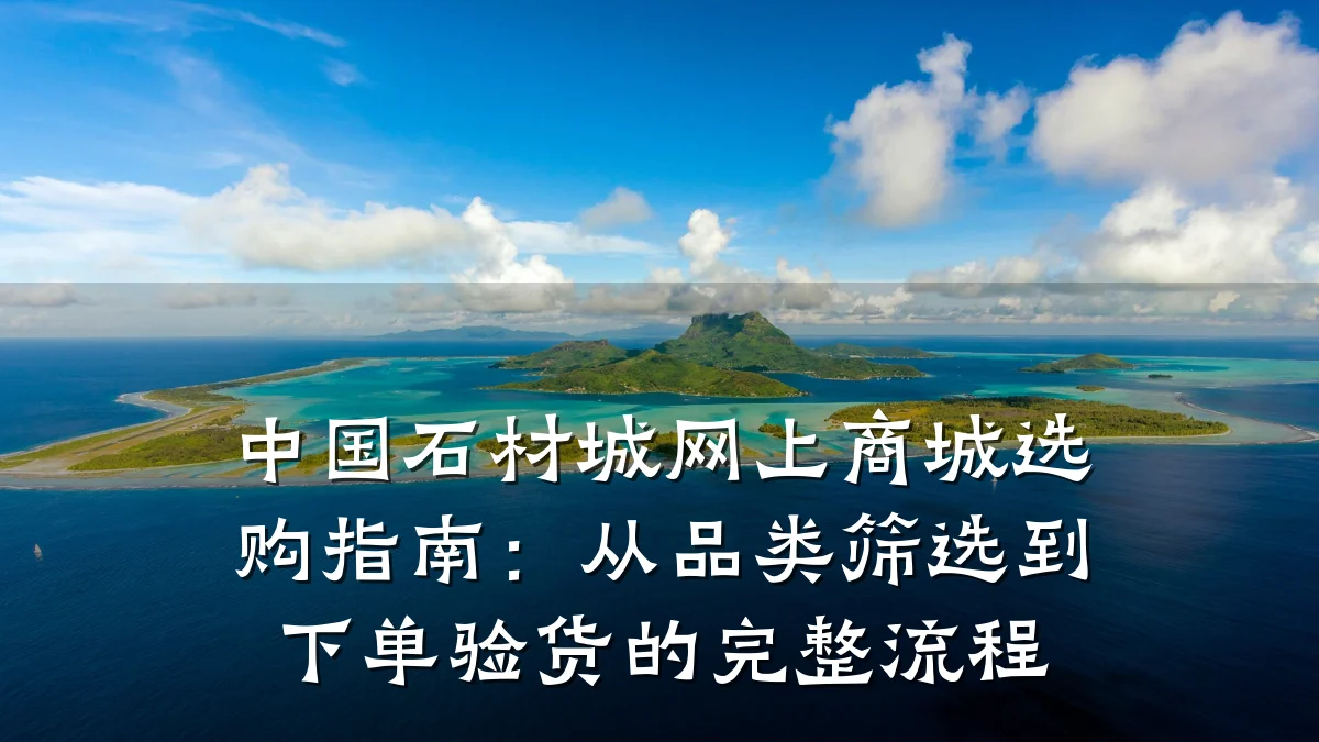 中国石材城网上商城选购指南:从品类筛选到下单验货的完整流程