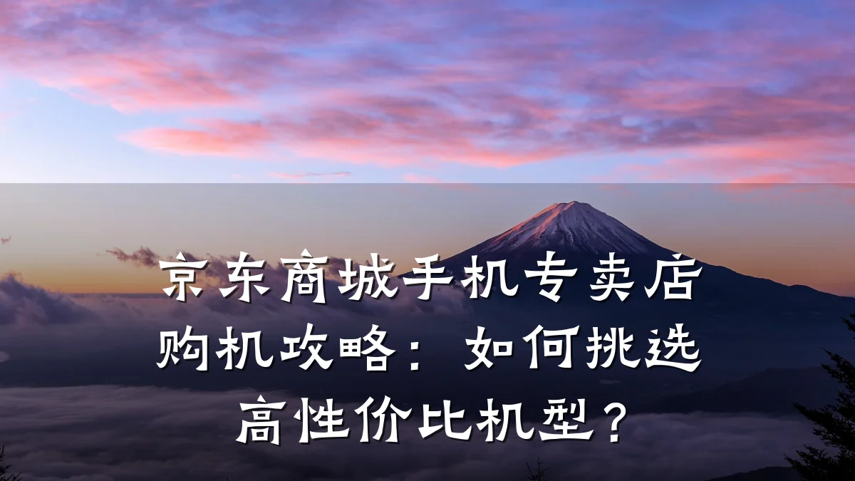 京东商城手机专卖店购机攻略:如何挑选高性价比机型?