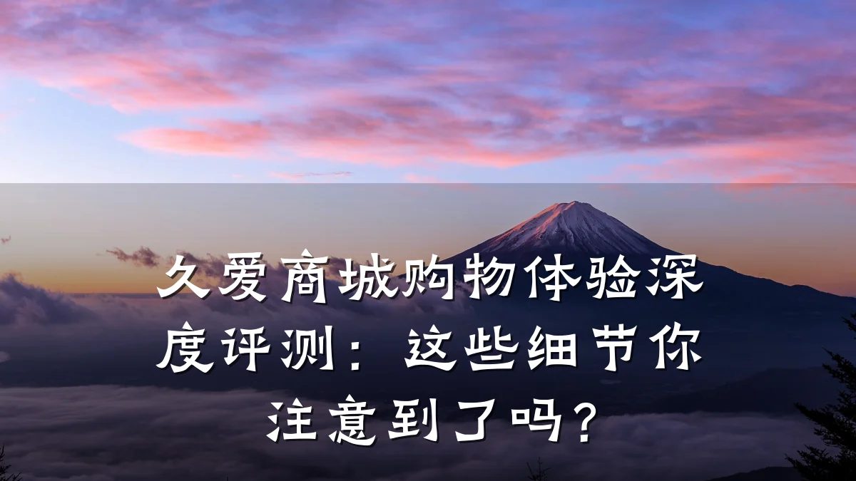 久爱商城购物体验深度评测:这些细节你注意到了吗?