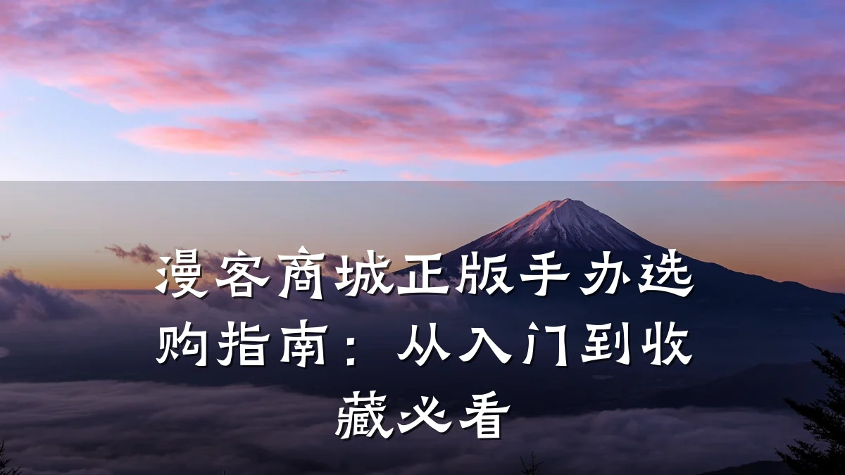 漫客商城正版手办选购指南:从入门到收藏必看