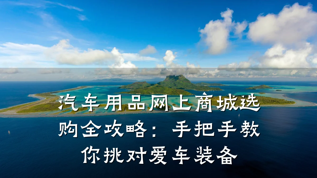 汽车用品网上商城选购全攻略:手把手教你挑对爱车装备