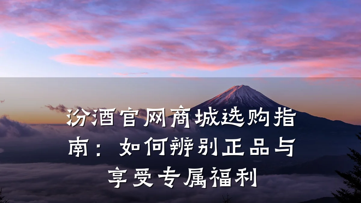 汾酒官网商城选购指南:如何辨别正品与享受专属福利