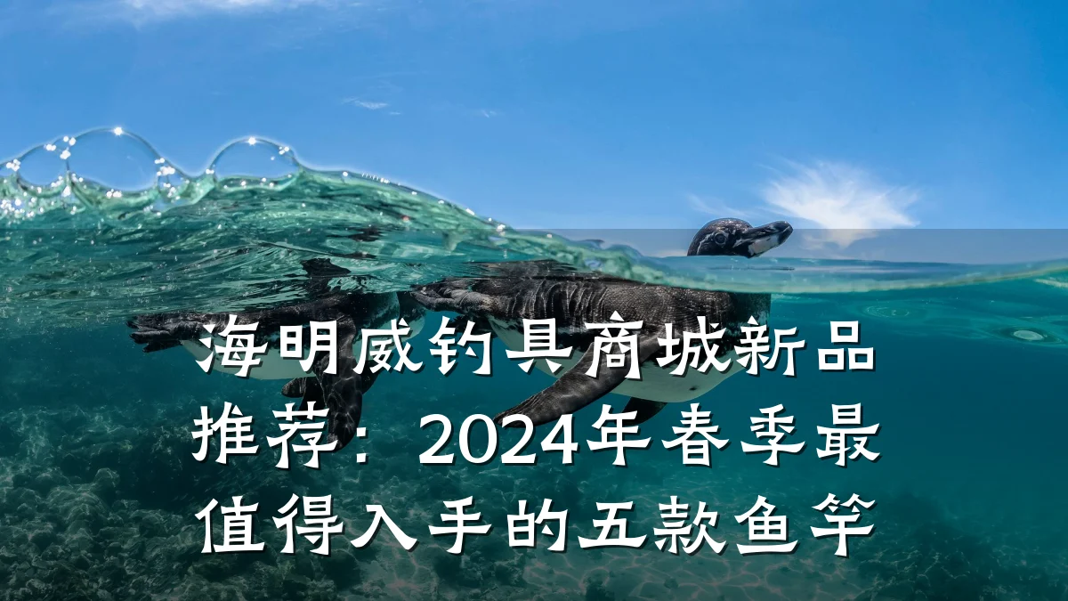 海明威钓具商城新品推荐:2024年春季最值得入手的五款鱼竿
