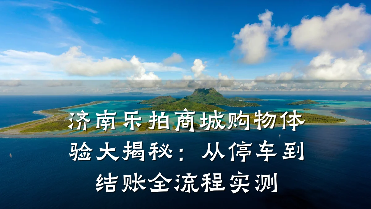 济南乐拍商城购物体验大揭秘:从停车到结账全流程实测