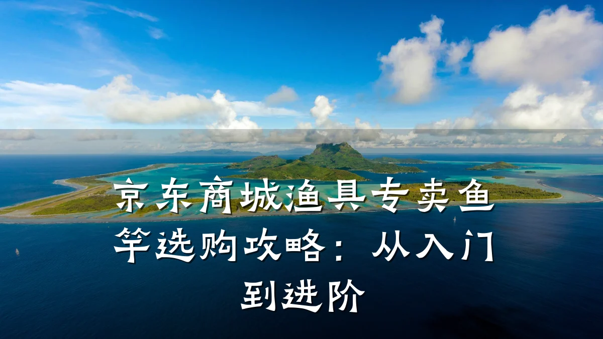 京东商城渔具专卖鱼竿选购攻略:从入门到进阶