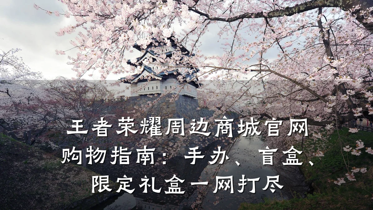 王者荣耀周边商城官网购物指南:手办、盲盒、限定礼盒一网打尽