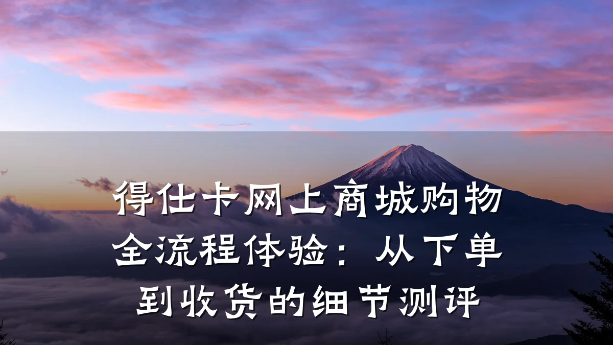 得仕卡网上商城购物全流程体验:从下单到收货的细节测评